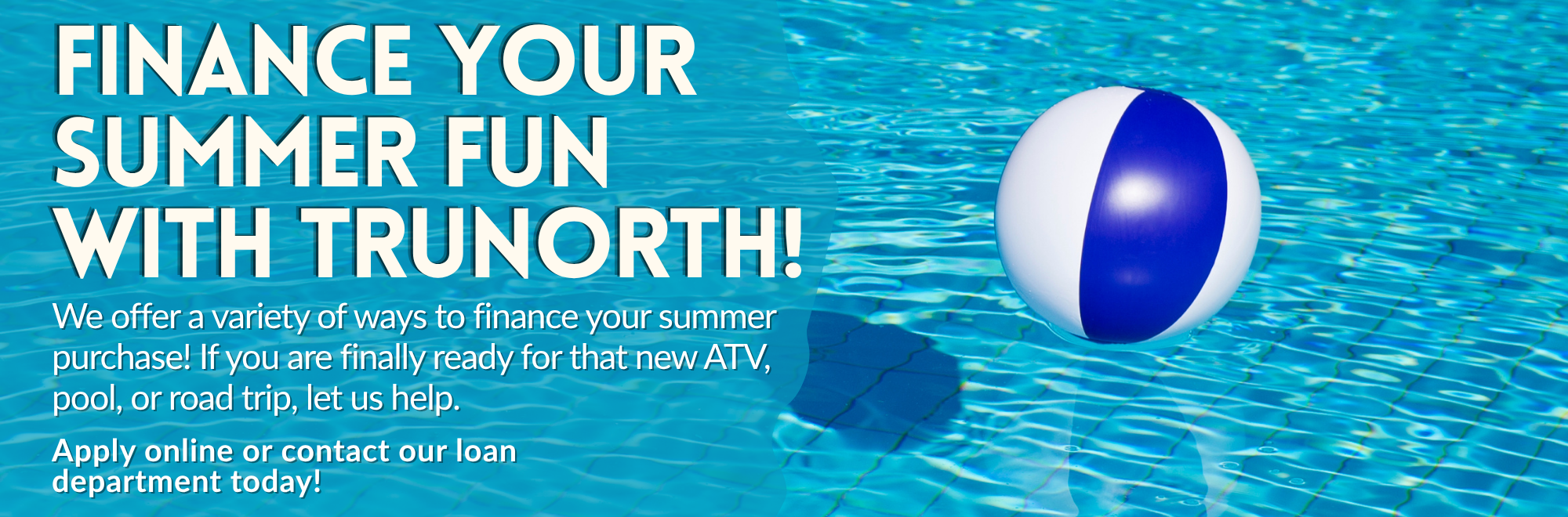 Ready for that new ATV, pool, or road trip? Let us help. Apply for a loan online or contact our loan department.